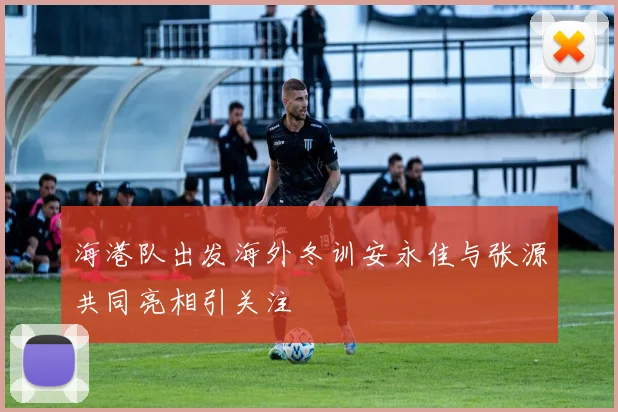 海港队出发海外冬训安永佳与张源共同亮相引关注