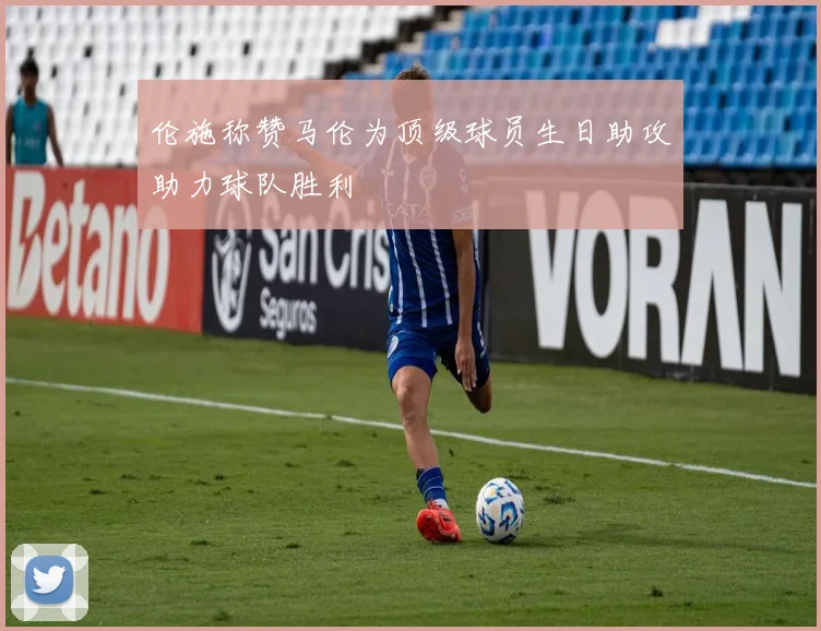 伦施称赞马伦为顶级球员生日助攻助力球队胜利