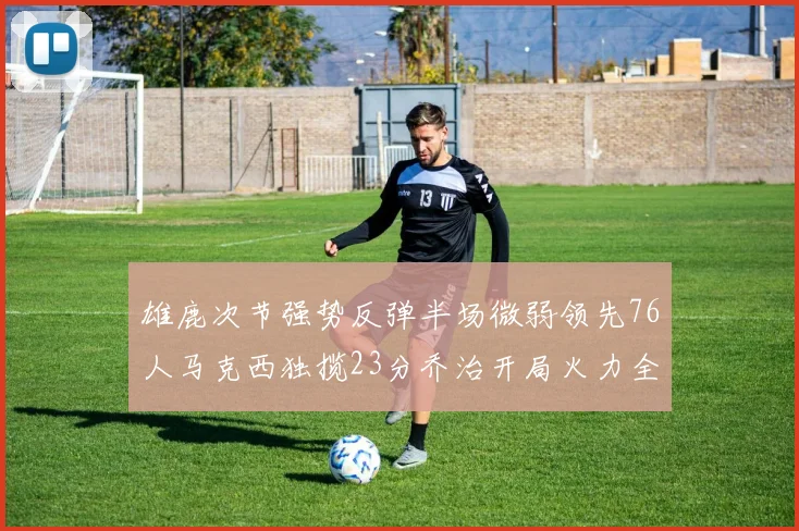 雄鹿次节强势反弹半场微弱领先76人马克西独揽23分乔治开局火力全开