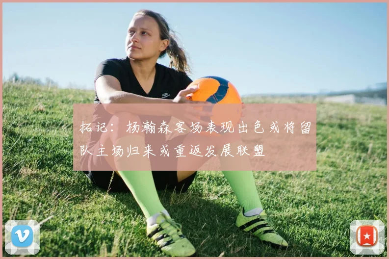 拓记：杨瀚森客场表现出色或将留队主场归来或重返发展联盟