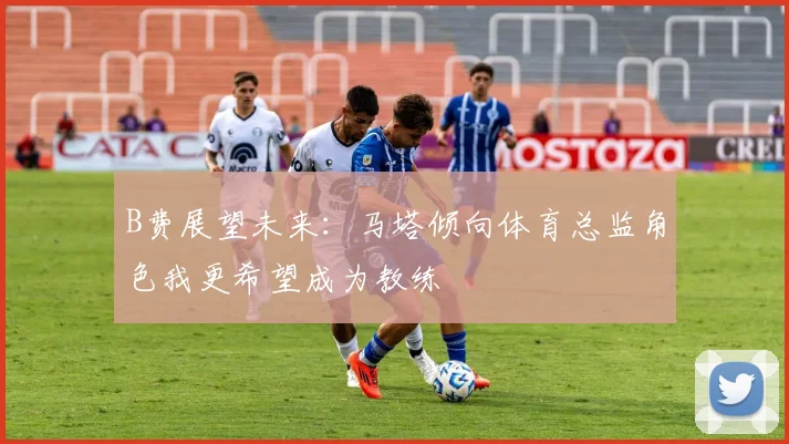 B费展望未来：马塔倾向体育总监角色我更希望成为教练