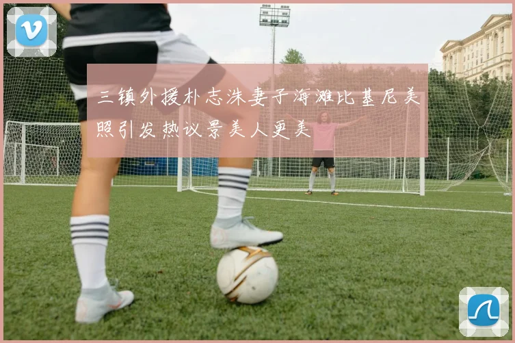 三镇外援朴志洙妻子海滩比基尼美照引发热议景美人更美