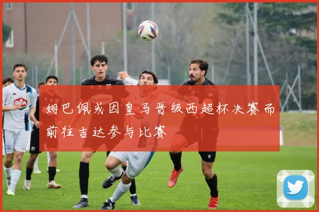 姆巴佩或因皇马晋级西超杯决赛而前往吉达参与比赛